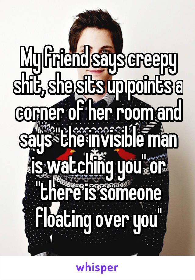 My friend says creepy shit, she sits up points a corner of her room and says "the invisible man is watching you" or "there is someone floating over you"