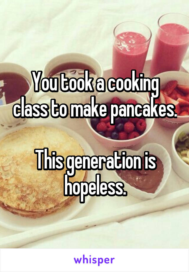 You took a cooking class to make pancakes.

This generation is hopeless.