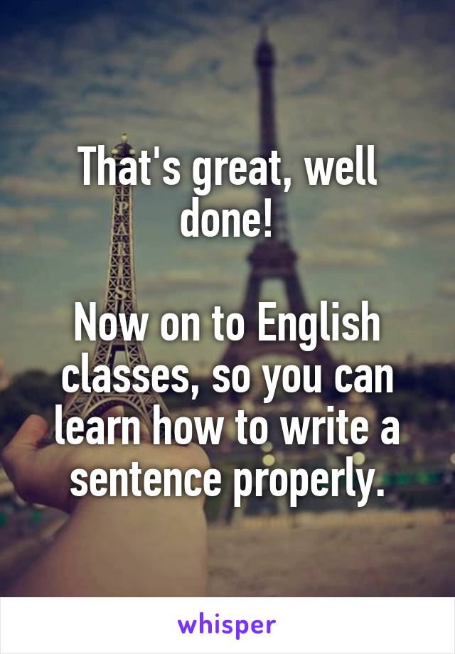 That's great, well done!

Now on to English classes, so you can learn how to write a sentence properly.