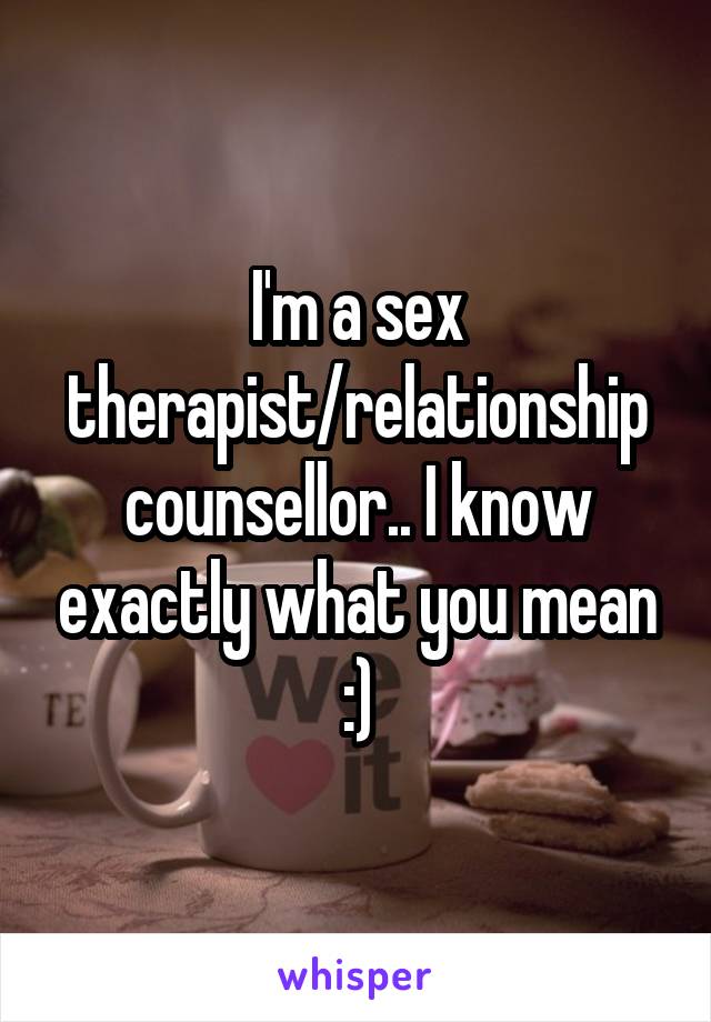 I'm a sex therapist/relationship counsellor.. I know exactly what you mean :)