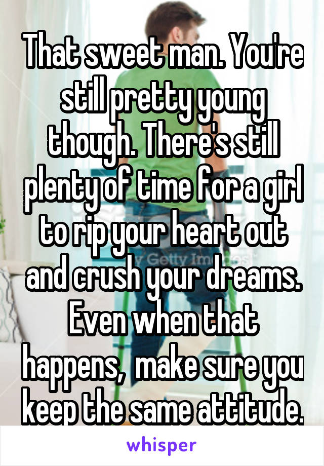 That sweet man. You're still pretty young though. There's still plenty of time for a girl to rip your heart out and crush your dreams. Even when that happens,  make sure you keep the same attitude.