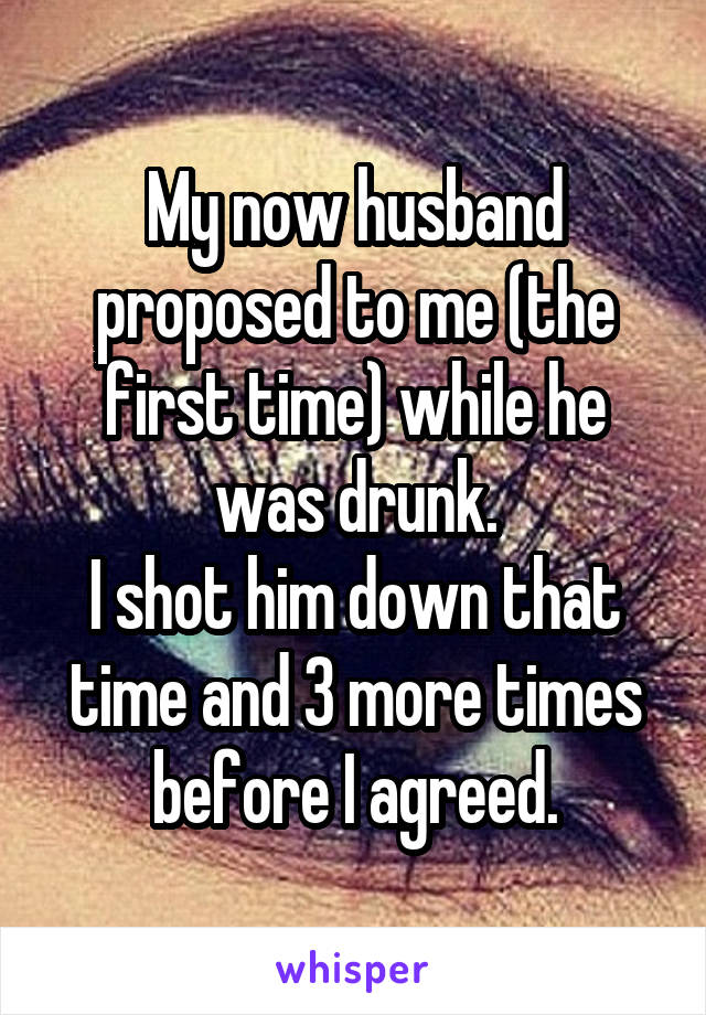 My now husband proposed to me (the first time) while he was drunk.
I shot him down that time and 3 more times before I agreed.