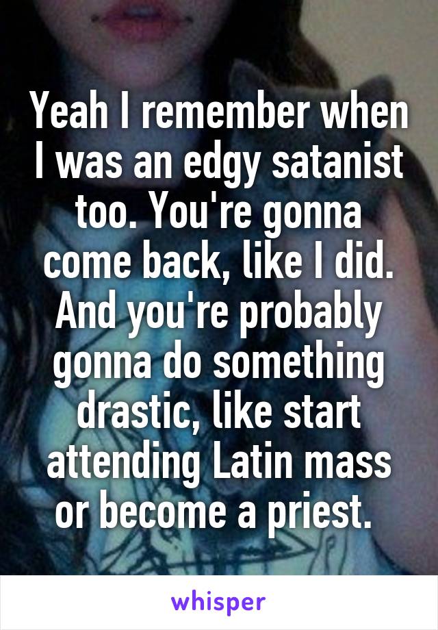 Yeah I remember when I was an edgy satanist too. You're gonna come back, like I did. And you're probably gonna do something drastic, like start attending Latin mass or become a priest. 