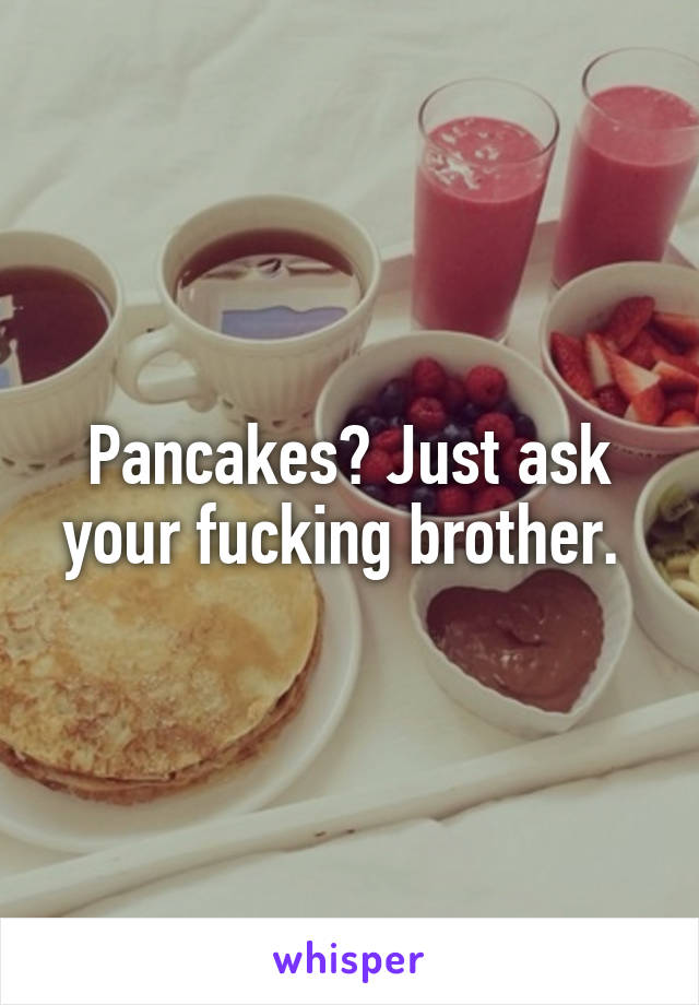 Pancakes? Just ask your fucking brother. 