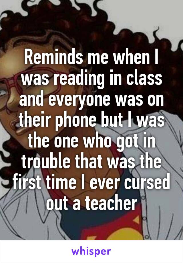 Reminds me when I was reading in class and everyone was on their phone but I was the one who got in trouble that was the first time I ever cursed out a teacher