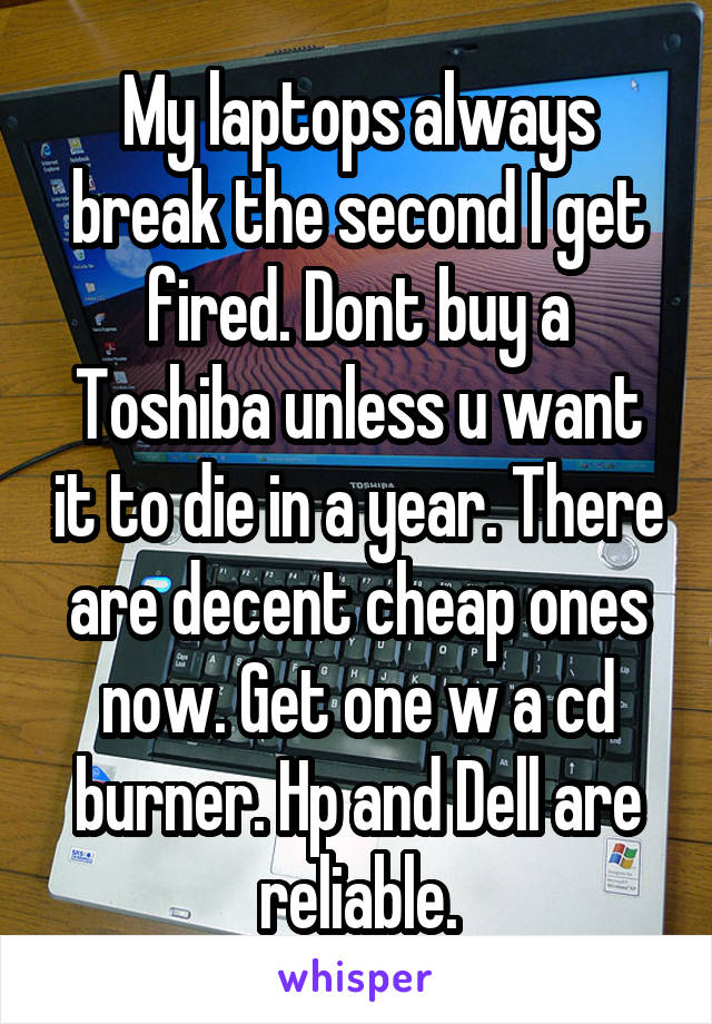 My laptops always break the second I get fired. Dont buy a Toshiba unless u want it to die in a year. There are decent cheap ones now. Get one w a cd burner. Hp and Dell are reliable.