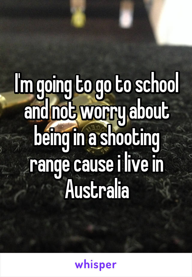 I'm going to go to school and not worry about being in a shooting range cause i live in Australia