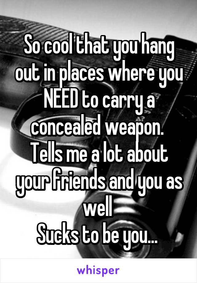 So cool that you hang out in places where you NEED to carry a concealed weapon. 
Tells me a lot about your friends and you as well 
Sucks to be you... 