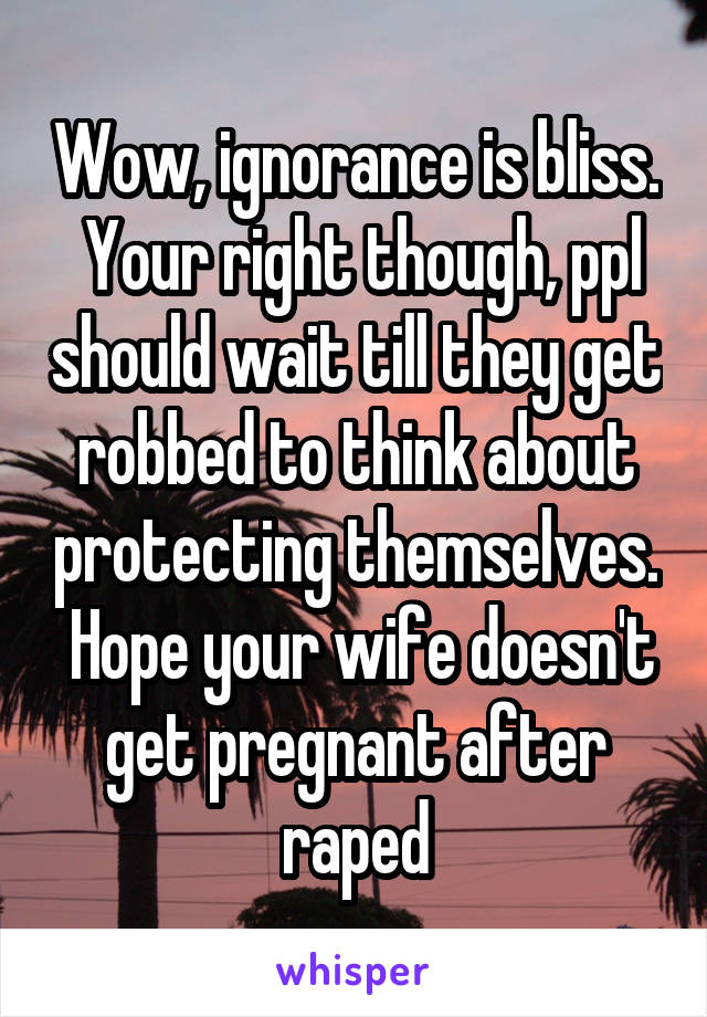 Wow, ignorance is bliss.  Your right though, ppl should wait till they get robbed to think about protecting themselves.  Hope your wife doesn't get pregnant after raped