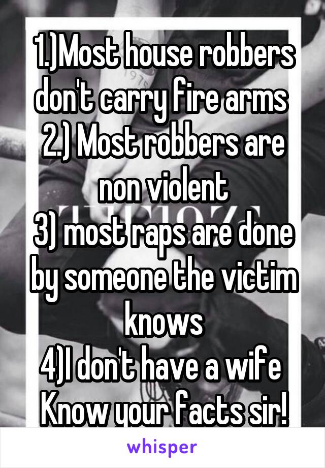 1.)Most house robbers don't carry fire arms 
2.) Most robbers are non violent
3) most raps are done by someone the victim knows
4)I don't have a wife 
Know your facts sir!