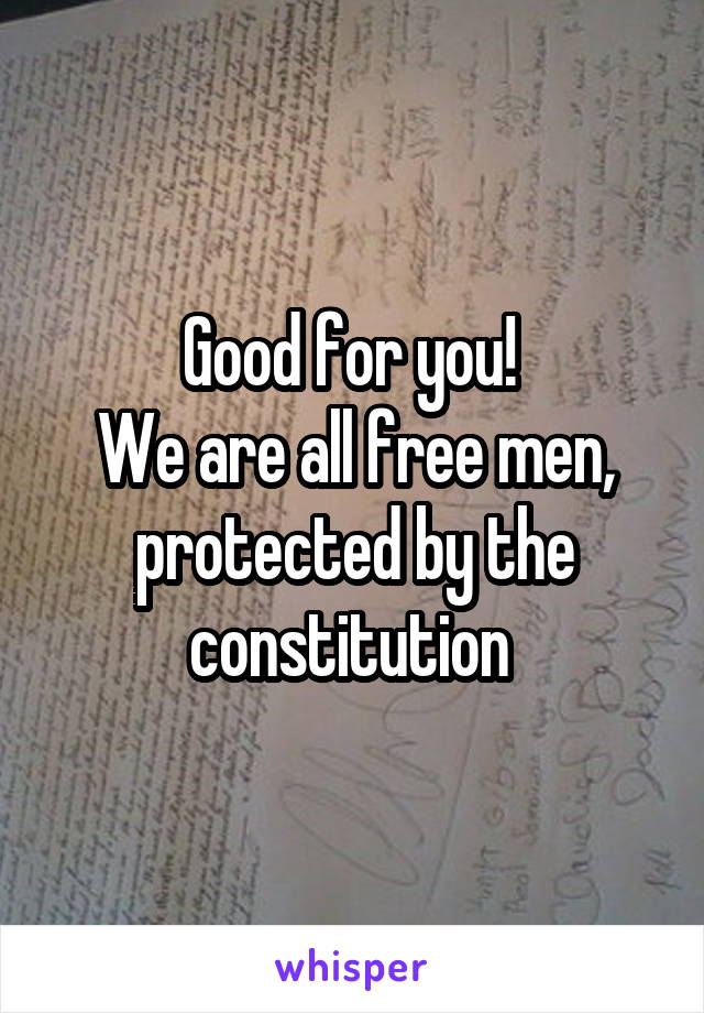 Good for you! 
We are all free men, protected by the constitution 