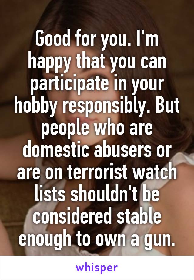 Good for you. I'm happy that you can participate in your hobby responsibly. But people who are domestic abusers or are on terrorist watch lists shouldn't be considered stable enough to own a gun.