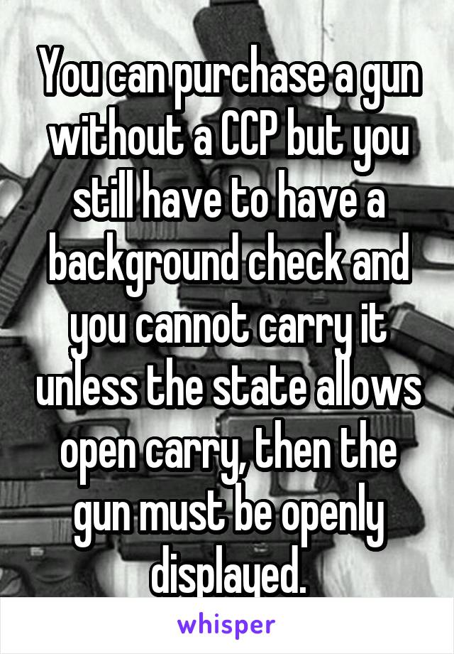 You can purchase a gun without a CCP but you still have to have a background check and you cannot carry it unless the state allows open carry, then the gun must be openly displayed.