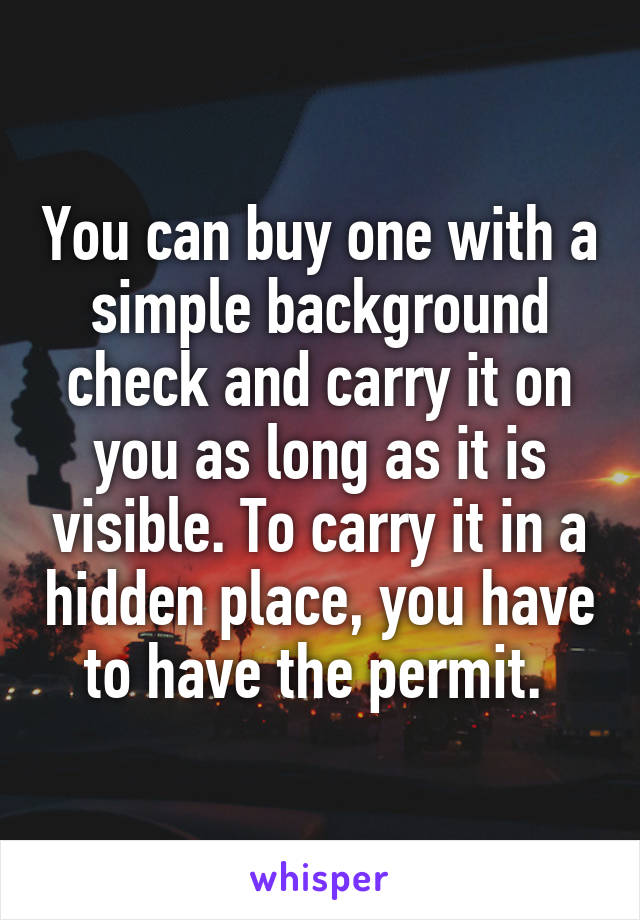 You can buy one with a simple background check and carry it on you as long as it is visible. To carry it in a hidden place, you have to have the permit. 