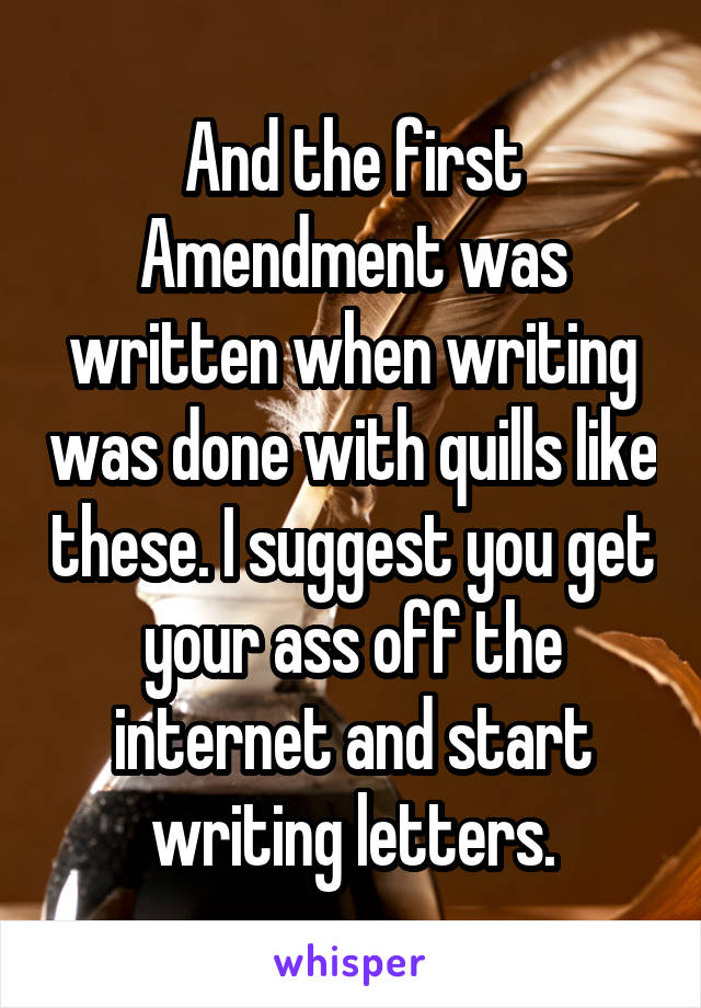 And the first Amendment was written when writing was done with quills like these. I suggest you get your ass off the internet and start writing letters.