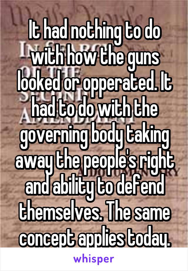 It had nothing to do with how the guns looked or opperated. It had to do with the governing body taking away the people's right and ability to defend themselves. The same concept applies today.