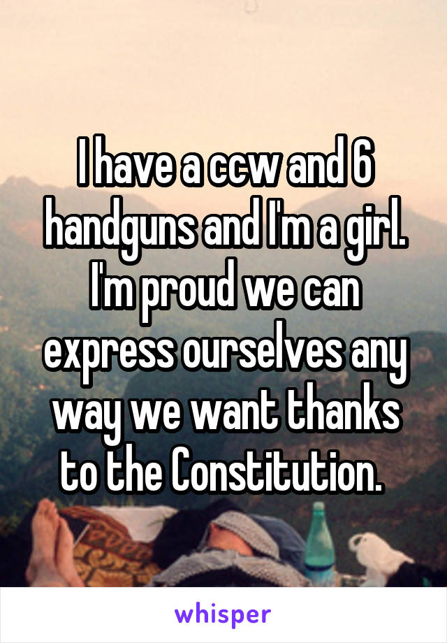 I have a ccw and 6 handguns and I'm a girl. I'm proud we can express ourselves any way we want thanks to the Constitution. 