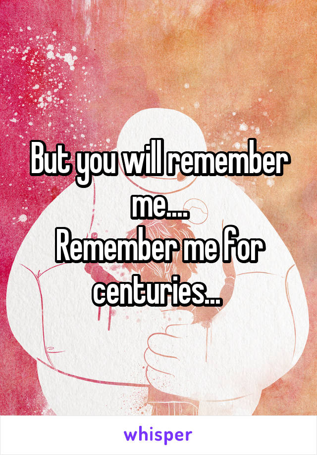 But you will remember me....
Remember me for centuries... 