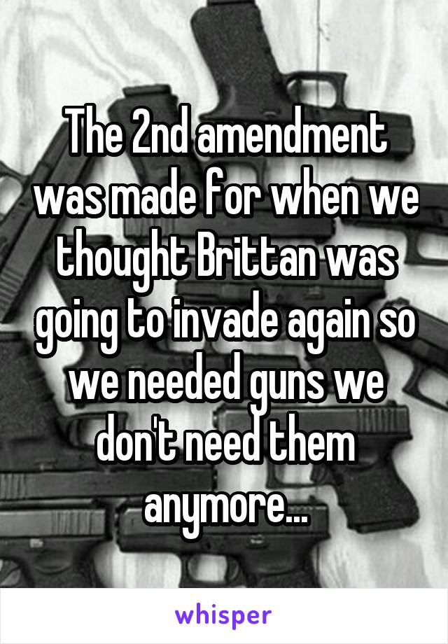 The 2nd amendment was made for when we thought Brittan was going to invade again so we needed guns we don't need them anymore...