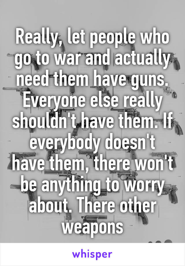 Really, let people who go to war and actually need them have guns. Everyone else really shouldn't have them. If everybody doesn't have them, there won't be anything to worry about. There other weapons