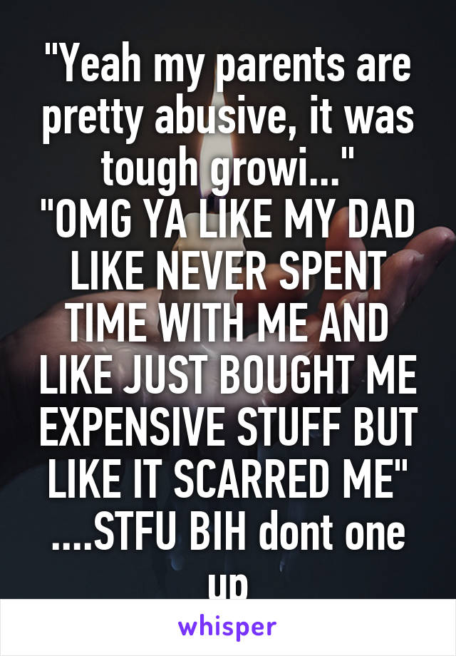 "Yeah my parents are pretty abusive, it was tough growi..."
"OMG YA LIKE MY DAD LIKE NEVER SPENT TIME WITH ME AND LIKE JUST BOUGHT ME EXPENSIVE STUFF BUT LIKE IT SCARRED ME" ....STFU BIH dont one up