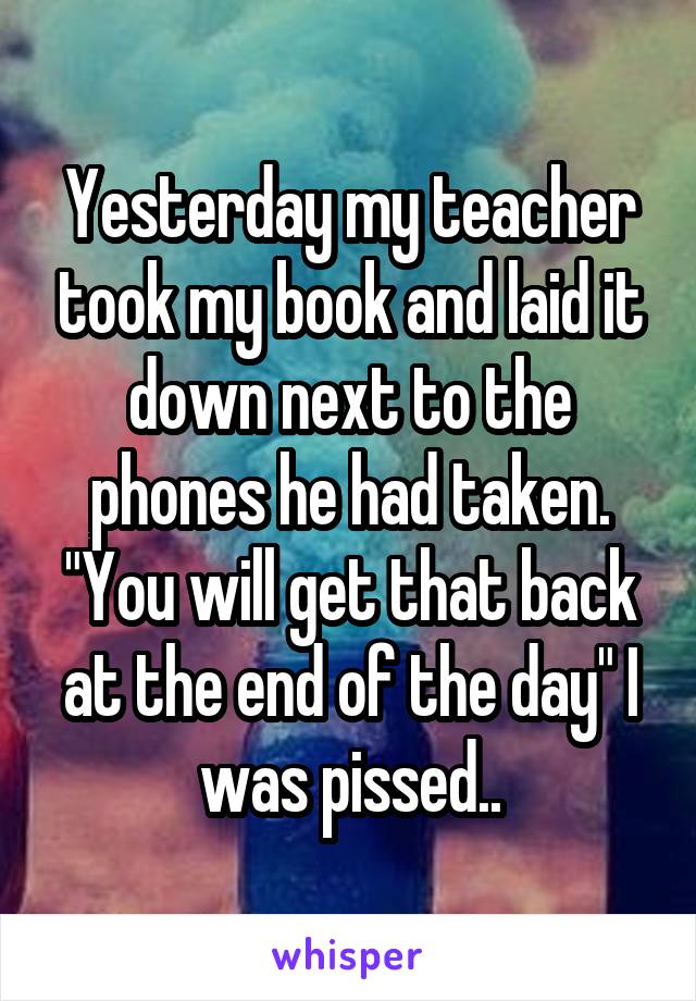Yesterday my teacher took my book and laid it down next to the phones he had taken. "You will get that back at the end of the day" I was pissed..