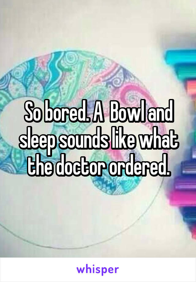 So bored. A  Bowl and sleep sounds like what the doctor ordered.
