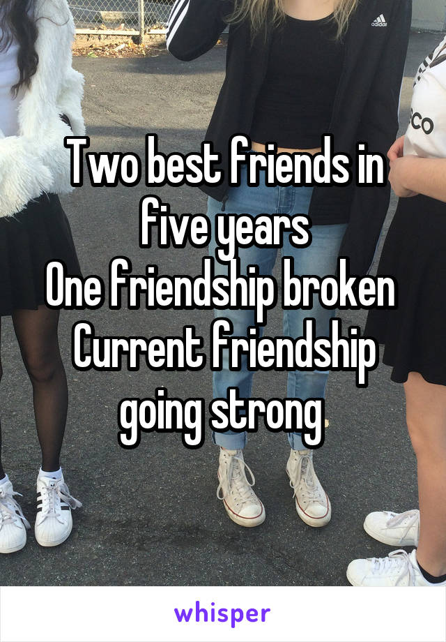 Two best friends in five years
One friendship broken 
Current friendship going strong 
