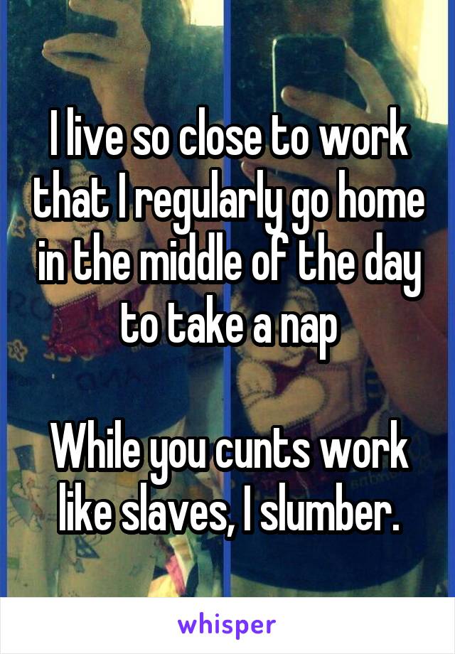 I live so close to work that I regularly go home in the middle of the day to take a nap

While you cunts work like slaves, I slumber.