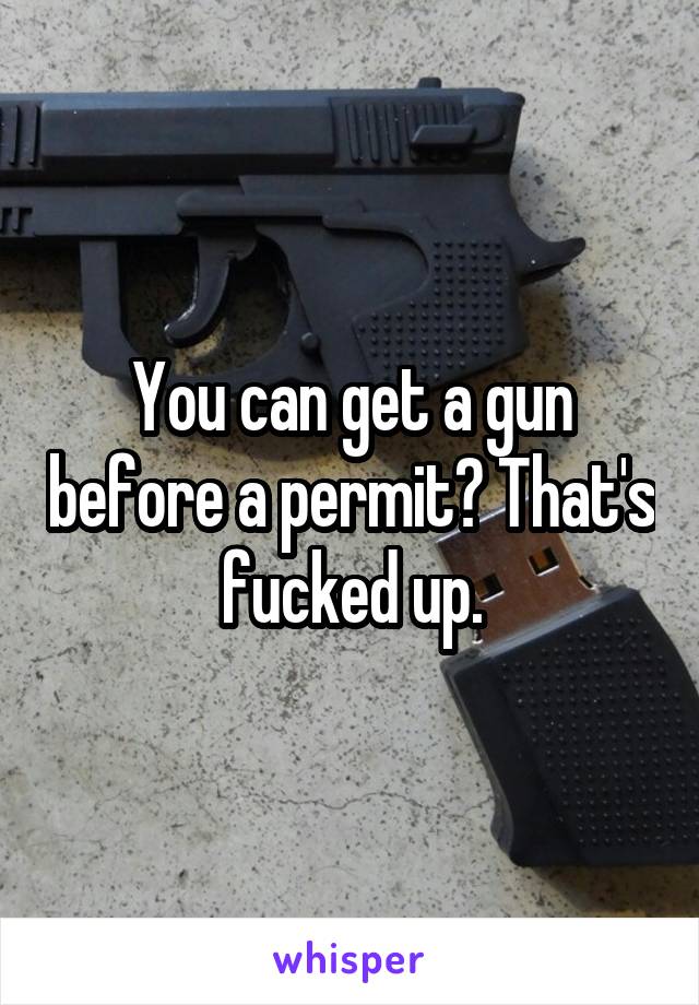 You can get a gun before a permit? That's fucked up.