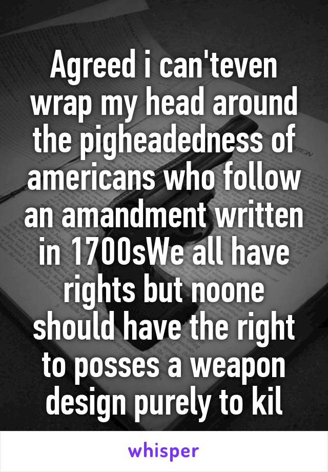 Agreed i can'teven wrap my head around the pigheadedness of americans who follow an amandment written in 1700sWe all have rights but noone should have the right to posses a weapon design purely to kil