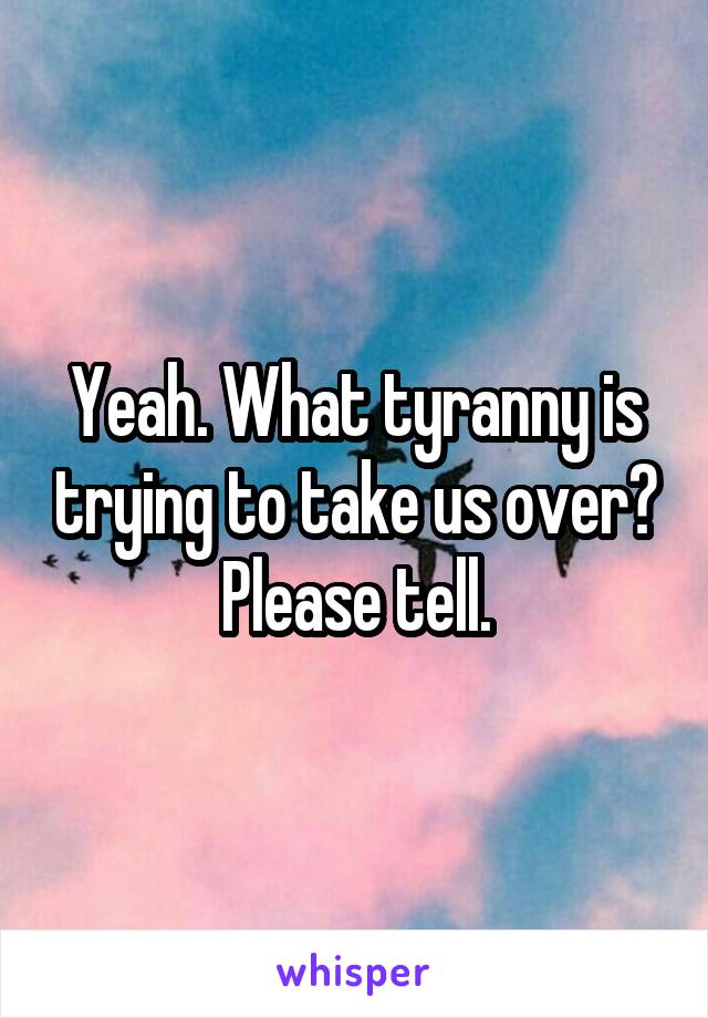 Yeah. What tyranny is trying to take us over? Please tell.