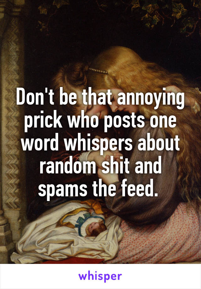 Don't be that annoying prick who posts one word whispers about random shit and spams the feed. 