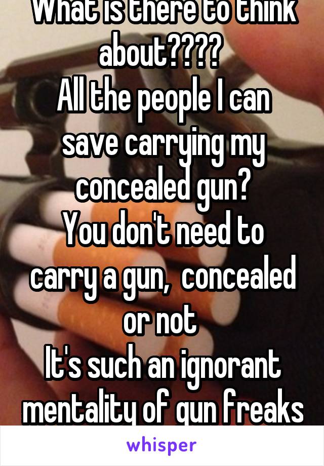 What is there to think about???? 
All the people I can save carrying my concealed gun?
You don't need to carry a gun,  concealed or not 
It's such an ignorant mentality of gun freaks 