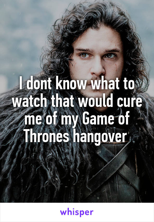 I dont know what to watch that would cure me of my Game of Thrones hangover 