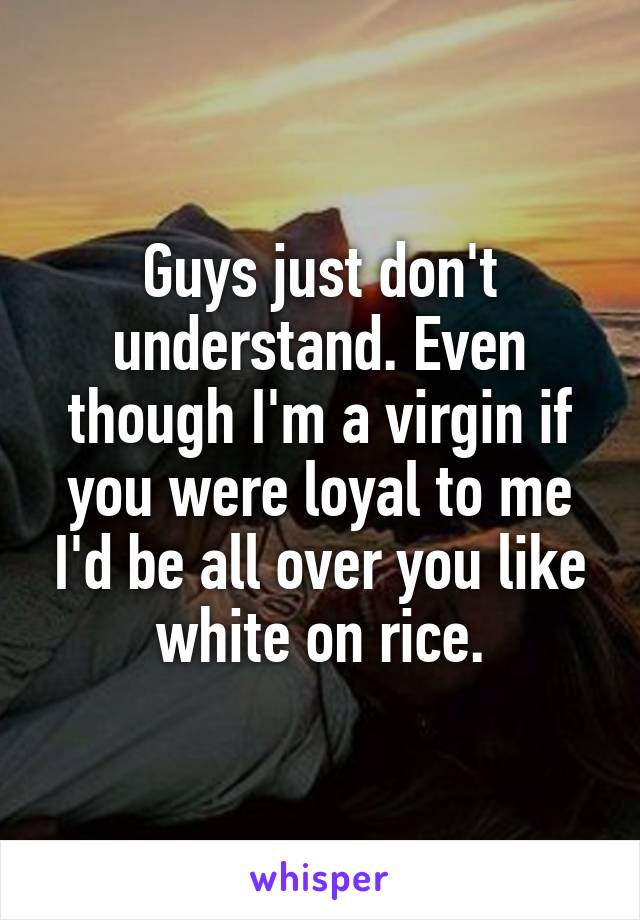Guys just don't understand. Even though I'm a virgin if you were loyal to me I'd be all over you like white on rice.
