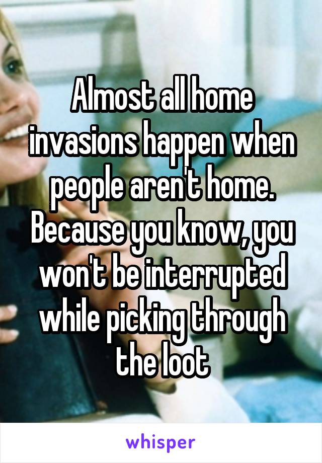 Almost all home invasions happen when people aren't home. Because you know, you won't be interrupted while picking through the loot