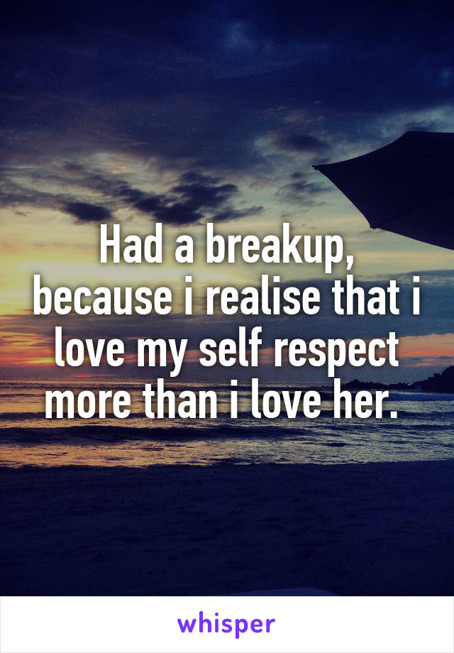 Had a breakup, because i realise that i love my self respect more than i love her. 