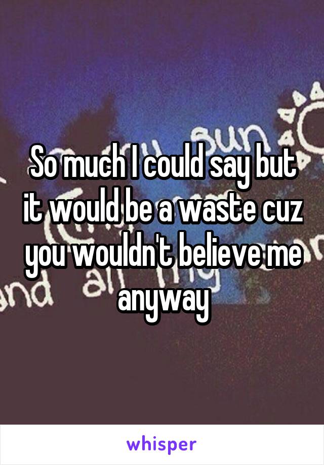 So much I could say but it would be a waste cuz you wouldn't believe me anyway