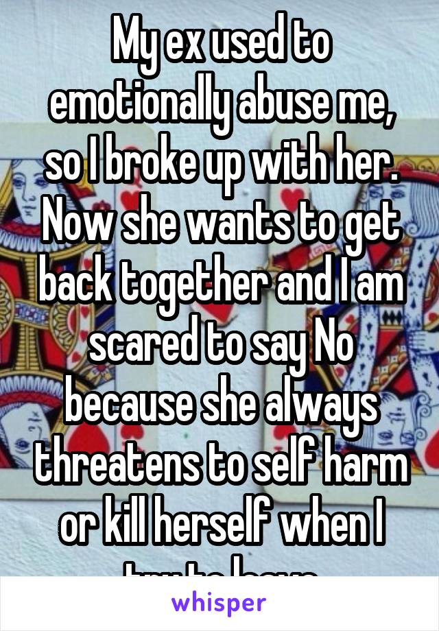 My ex used to emotionally abuse me, so I broke up with her. Now she wants to get back together and I am scared to say No because she always threatens to self harm or kill herself when I try to leave