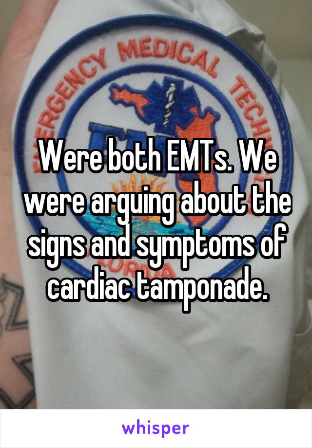 Were both EMTs. We were arguing about the signs and symptoms of cardiac tamponade.