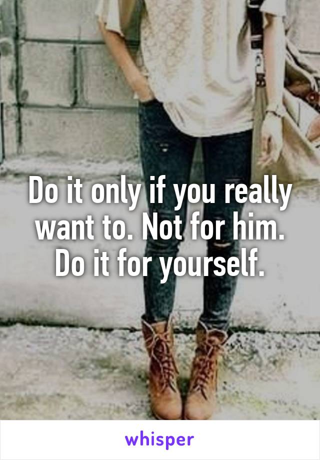 Do it only if you really want to. Not for him. Do it for yourself.