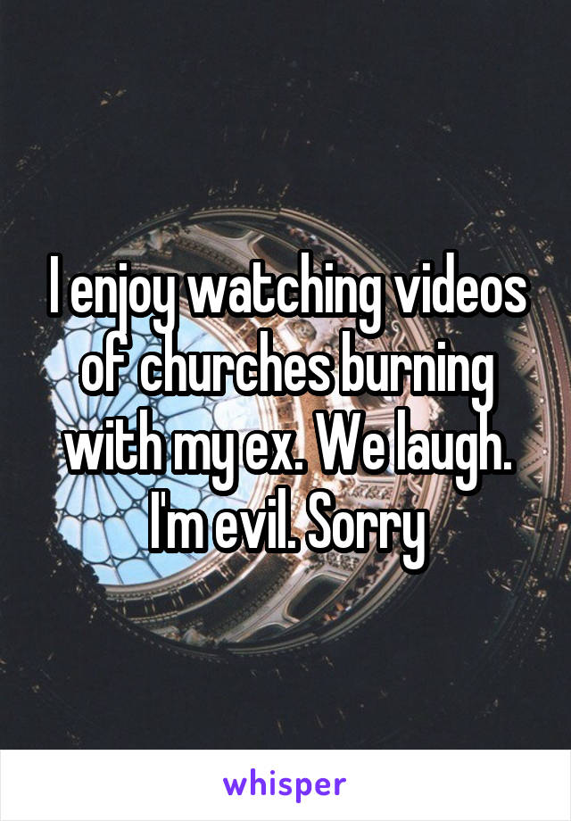 I enjoy watching videos of churches burning with my ex. We laugh. I'm evil. Sorry