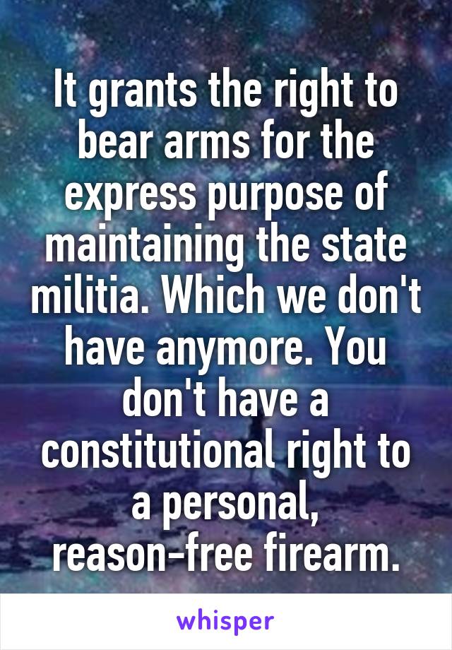 It grants the right to bear arms for the express purpose of maintaining the state militia. Which we don't have anymore. You don't have a constitutional right to a personal, reason-free firearm.