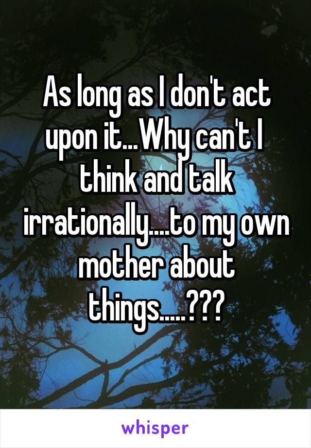 As long as I don't act upon it...Why can't I 
think and talk irrationally....to my own mother about things.....???

