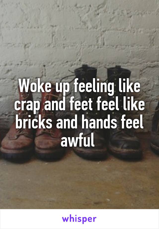 Woke up feeling like crap and feet feel like bricks and hands feel awful 