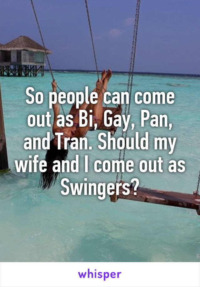 So people can come out as Bi, Gay, Pan, and Tran. Should my wife and I come out as Swingers?
