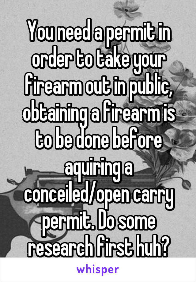 You need a permit in order to take your firearm out in public, obtaining a firearm is to be done before aquiring a conceiled/open carry permit. Do some research first huh?