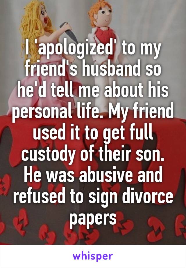 I 'apologized' to my friend's husband so he'd tell me about his personal life. My friend used it to get full custody of their son. He was abusive and refused to sign divorce papers