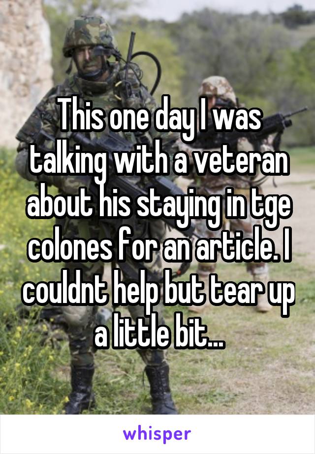 This one day I was talking with a veteran about his staying in tge colones for an article. I couldnt help but tear up a little bit...